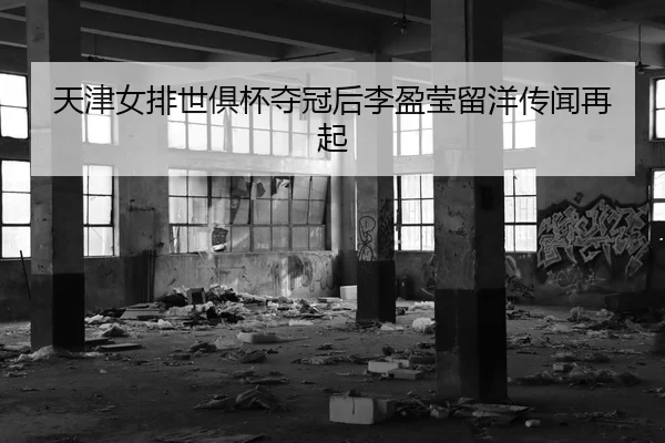 天津女排世俱杯夺冠后李盈莹留洋传闻再起
